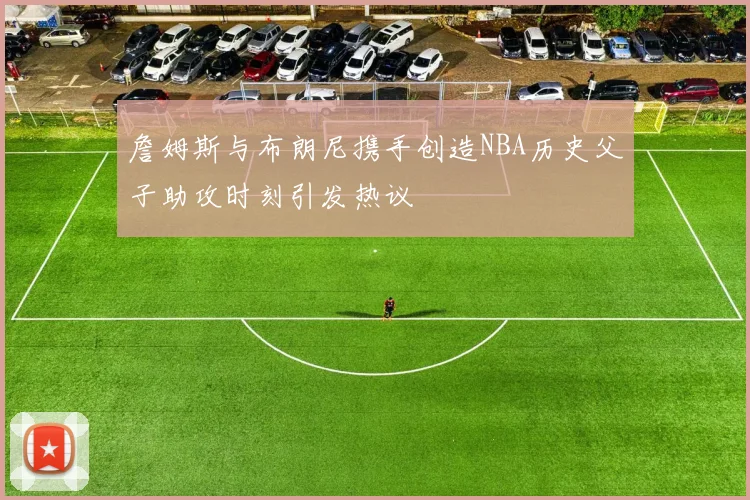 詹姆斯与布朗尼携手创造NBA历史父子助攻时刻引发热议