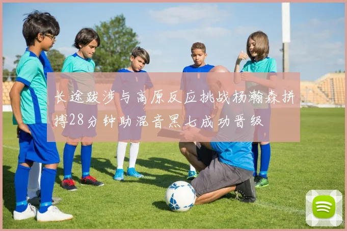 长途跋涉与高原反应挑战杨瀚森拼搏28分钟助混音黑七成功晋级
