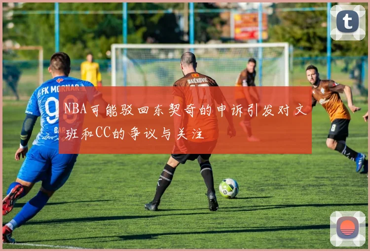 NBA可能驳回东契奇的申诉引发对文班和CC的争议与关注