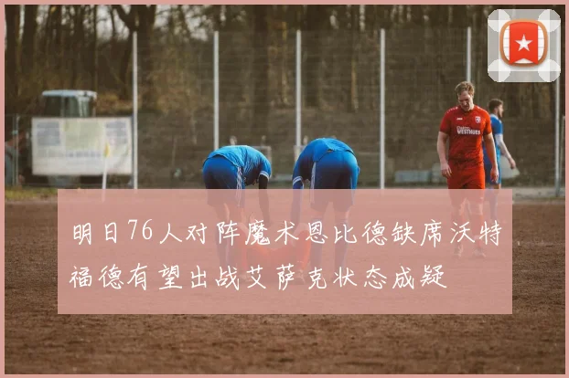 明日76人对阵魔术恩比德缺席沃特福德有望出战艾萨克状态成疑