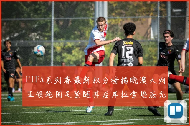 FIFA系列赛最新积分榜揭晓澳大利亚领跑国足紧随其后库拉索垫底无分
