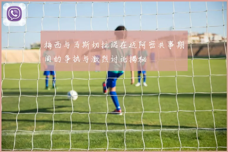 梅西与马斯切拉诺在迈阿密共事期间的争执与激烈讨论揭秘