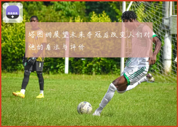 塔图姆展望未来夺冠后改变人们对他的看法与评价