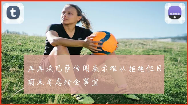 库库谈巴萨传闻表示难以拒绝但目前未考虑转会事宜