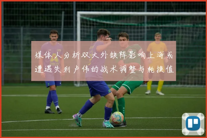 媒体人分析双大外缺阵影响上海或遭遇失利卢伟的战术调整与轮换值得肯定