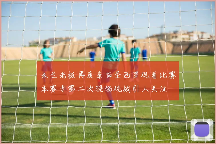 米兰老板再度亲临圣西罗观看比赛本赛季第二次现场观战引人关注