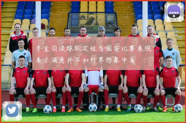 李金羽谈球队定位与国安比赛表现表示满意并不如外界想象中高