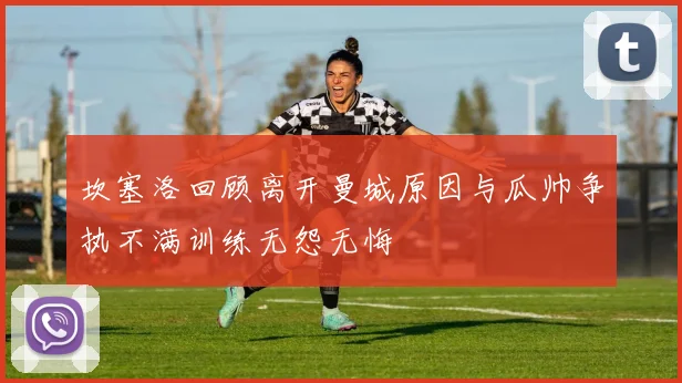 坎塞洛回顾离开曼城原因与瓜帅争执不满训练无怨无悔